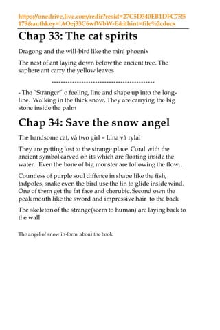 https://onedrive.live.com/redir?resid=27C5D340EB1DFC75!5
179&authkey=!AOej33C6wfWbW-E&ithint=file%2cdocx
Chap 33: The cat spirits
Dragong and the will-bird like the mini phoenix
The nest of ant laying down below the ancient tree. The
saphere ant carry the yellow leaves
---------------------------------------------
- The “Stranger” o feeling, line and shape up into the long-
line. Walking in the thick snow, They are carrying the big
stone inside the palm
Chap 34: Save the snow angel
The handsome cat, và two girl – Lina và rylai
They are getting lost to the strange place. Coral with the
ancient symbol carved on its which are floating inside the
water.. Even the bone of big monster are following the flow…
Countless of purple soul diffence in shape like the fish,
tadpoles, snake even the bird use the fin to glide inside wind.
One of them get the fat face and cherubic. Second own the
peak mouth like the sword and impressive hair to the back
The skeleton of the strange(seem to human) are laying back to
the wall
The angel of snow in-form about the book.
 