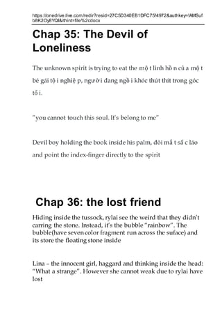 https://onedrive.live.com/redir?resid=27C5D340EB1DFC75!4972&authkey=!AMSuf
b8K2Oy8YQI&ithint=file%2cdocx
Chap 35: The Devil of
Loneliness
The unknown spirit is trying to eat the mộ t linh hồ n củ a mộ t
bé gái tộ i nghiệ p, người đang ngồ i khóc thút thít trong góc
tố i.
”you cannot touch this soul. It’s belong to me”
Devil boy holding the book inside his palm, đôi mắ t sấ c láo
and point the index-finger directly to the spirit
Chap 36: the lost friend
Hiding inside the tussock, rylai see the weird that they didn’t
carring the stone. Instead, it’s the bubble “rainbow”. The
bubble(have seven color fragment run across the suface) and
its store the floating stone inside
Lina – the innocent girl, haggard and thinking inside the head:
“What a strange”. However she cannot weak due to rylai have
lost
 