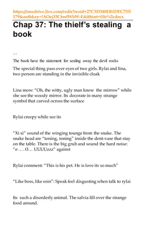 https://onedrive.live.com/redir?resid=27C5D340EB1DFC75!5
179&authkey=!AOej33C6wfWbW-E&ithint=file%2cdocx
Chap 37: The thielf’s stealing a
book
…
The book have the statement for sealing away the devil rocks
The special thing pass over eyes of two girls. Rylai and lina,
two person are standing in the invisible cloak
Lina mow: “Oh, the witty, ugly man know the mirrow” while
she see the woody mirror. Its decorate in many strange
symbol that carved ocross the surface
Rylai creepy while see its
“Xì xì” sound of the winging tounge from the snake. The
snake head are “toning, toning” inside the dent-vase that stay
on the table. There is the big grub and sound the hard noise:
“ơ …. Ơ… UUUUzzz” against
Rylai comment: “This is his pet. He is love its so much”
“Like boss, like osin”: Speak feel disgusting when talk to rylai
Its such a disorderly animal. The salvia fill over the strange
food around.
 