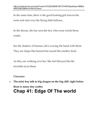 https://onedrive.live.com/redir?resid=27C5D340EB1DFC75!4972&authkey=!AMSuf
b8K2Oy8YQI&ithint=file%2cdocx
In the same time, there is the good looking girl lean on the
roots and stair over the flying little balloon...
In the dream, she has seen the boy who come inside those
winds
See the shadow of human, she's waving the hand with them.
They are shape like human but sound like another kind.
As they are walking over her. She feel like just like the
invisible air to them
Character
 The mini boy talk to big dragon on the big cliff, right below
them is many tiny castles
Chap 41: Edge Of The world
 