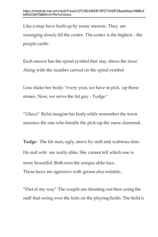 https://onedrive.live.com/redir?resid=27C5D340EB1DFC75!4972&authkey=!AMSuf
b8K2Oy8YQI&ithint=file%2cdocx
Like a map have built up by many snowns. They are
swunging slowly till the center. The center is the highest - the
purple castle.
Each snown has the spiral symbol that stay above the door.
Along with the number carved on the spiral symbol
Lina shake her body: "every year, we have to pick up those
stones. Now, we serve the fat guy - Tudge "
“Uhzzz” Rylai imagine his body while remember the town
anounce the one who handle the pick-up the snow diamond..
Tudge - The fat man, ugly, move by staff and scabrous skin.
He and wife are really alike. She cannot tell which one is
more beautiful. Both own the unique alike face..
Those faces are agressive with grease also wrinkle..
“Out of my way” The couple are shouting out then using the
staff that swing over the kids on the playing fields. The field is
 