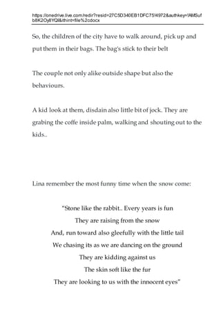 https://onedrive.live.com/redir?resid=27C5D340EB1DFC75!4972&authkey=!AMSuf
b8K2Oy8YQI&ithint=file%2cdocx
So, the children of the city have to walk around, pick up and
put them in their bags. The bag's stick to their belt
The couple not only alike outside shape but also the
behaviours.
A kid look at them, disdain also little bit of jock. They are
grabing the coffe inside palm, walking and shouting out to the
kids..
Lina remember the most funny time when the snow come:
“Stone like the rabbit.. Every years is fun
They are raising from the snow
And, run toward also gleefully with the little tail
We chasing its as we are dancing on the ground
They are kidding against us
The skin soft like the fur
They are looking to us with the innocent eyes”
 