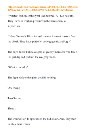 https://onedrive.live.com/redir?resid=27C5D340EB1DFC75!5
179&authkey=!AOej33C6wfWbW-E&ithint=file%2cdocx
Rylai feel sad cause this year is difference. All Kid hate its..
They have to work in pressure in the harassment of
supervisor
“New Comers’s Dirty, fat and unnesscity meat run out from
the cheek. They have potbelly, body gygantic and Ugly”
The boys doesn’t like a couple of greedy monsters who force
the girl dig and pick up the naughty stone.
“What a unlucky”
The fight back to the giant devil is nothing.
One swing
Two Swung
Three ..
The wound start to appears on the kid’s skin. And, they start
to obey their words
 