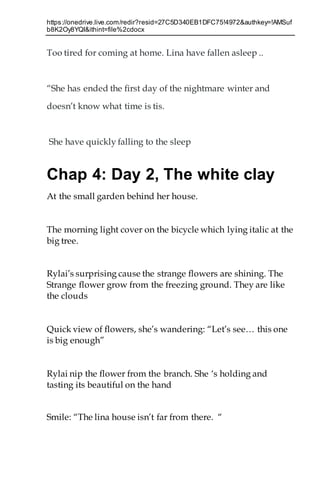 https://onedrive.live.com/redir?resid=27C5D340EB1DFC75!4972&authkey=!AMSuf
b8K2Oy8YQI&ithint=file%2cdocx
Too tired for coming at home. Lina have fallen asleep ..
“She has ended the first day of the nightmare winter and
doesn’t know what time is tis.
She have quickly falling to the sleep
Chap 4: Day 2, The white clay
At the small garden behind her house.
The morning light cover on the bicycle which lying italic at the
big tree.
Rylai’s surprising cause the strange flowers are shining. The
Strange flower grow from the freezing ground. They are like
the clouds
Quick view of flowers, she’s wandering: “Let’s see… this one
is big enough”
Rylai nip the flower from the branch. She ‘s holding and
tasting its beautiful on the hand
Smile: “The lina house isn’t far from there. “
 