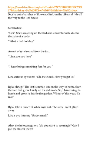 https://onedrive.live.com/redir?resid=27C5D340EB1DFC75!5
179&authkey=!AOej33C6wfWbW-E&ithint=file%2cdocx
So, she cut a bunches of flowers, climb on the bike and ride all
the way to the lina house
Meanwhile,
“Grừ” She‘s crawling on the bed also uncomfortable due to
the pain of a body.
“What a bad holiday”
Accent of rylai sound from the far..
“Lina, are you here”
“I have bring something fun for you ”
Lina curious eye to its: “Oh, the cloud. How you get its”
Rylai shrug: “The last summer, I’m on the way to home. Seen
the tree that grow lonely on the sidewalk. So, I have bring its
home and grow its inside the garden. Winter of this year, It’s
rose”
Rylai take a bunch of white rose out. The sweet scent glide
away
Lina’s eye littering “Sweet smell”
Also, the innocent go-on: “do you want to see magic? Can I
put the flower there?”
 