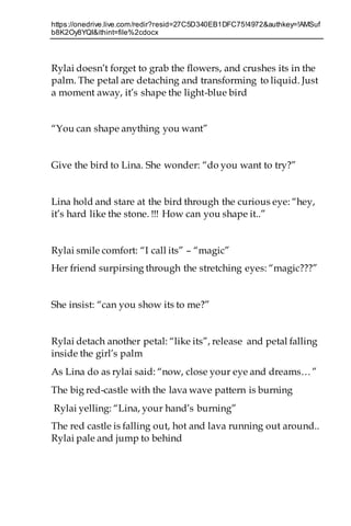 https://onedrive.live.com/redir?resid=27C5D340EB1DFC75!4972&authkey=!AMSuf
b8K2Oy8YQI&ithint=file%2cdocx
Rylai doesn’t forget to grab the flowers, and crushes its in the
palm. The petal are detaching and transforming to liquid. Just
a moment away, it’s shape the light-blue bird
“You can shape anything you want”
Give the bird to Lina. She wonder: “do you want to try?”
Lina hold and stare at the bird through the curious eye: “hey,
it’s hard like the stone. !!! How can you shape it..”
Rylai smile comfort: “I call its” – “magic”
Her friend surpirsing through the stretching eyes: “magic???”
She insist: “can you show its to me?”
Rylai detach another petal: “like its”, release and petal falling
inside the girl’s palm
As Lina do as rylai said: “now, close your eye and dreams…”
The big red-castle with the lava wave pattern is burning
Rylai yelling: “Lina, your hand’s burning”
The red castle is falling out, hot and lava running out around..
Rylai pale and jump to behind
 