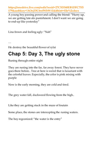 https://onedrive.live.com/redir?resid=27C5D340EB1DFC75!5
179&authkey=!AOej33C6wfWbW-E&ithint=file%2cdocx
A young boy passing power and calling the friend: “Hurry up,
we are getting late alo punishment. I don’t want we are going
to end-up like yesterday”
Lina frown and feeling ugly: “Nah”
…
He destroy the beautiful flower of rylai
Chap 5: Day 3, The ugly stone
Runing through entire night
They are runing into the far, far away forest. They have never
goes there before.. Tree at here is weird that is luxuriant with
the colorful leaves. Especially, the color is pink mixing with
purple
Now is the early morning, they are cold and tired.
The grey water fall, duckweed flowing from the high..
Like they are getting stuck in the maze of foutain
Some place, the stones are intercepting the runing waters.
The boy regconized: “the water is the entry”
 