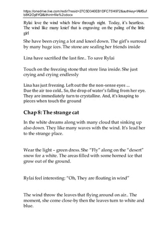 https://onedrive.live.com/redir?resid=27C5D340EB1DFC75!4972&authkey=!AMSuf
b8K2Oy8YQI&ithint=file%2cdocx
Rylai love the wind which blow through night. Today, it’s heartless.
The wind like many knief that is engraving on the paling of the little
girl
She have been crying a lot and kneel down. The girl’s surroud
by many huge ices. The stone are sealing her friends inside
Lina have sacrified the last fire.. To save Rylai
Touch on the freezing stone that store lina inside. She just
crying and crying endlessly
Lina has just freezing. Left out the the non-sense eyes …
Due the air too cold.. So, the drop of water’s falling from her eye.
They are immediately turn to crystalline. And, it’s knaping to
pieces when touch the ground
Chap 8: The strange cat
In the white dreams along with many cloud that sinking up
also down. They like many waves with the wind. It’s lead her
to the strange place.
Wear the light – green dress. She “Fly” along on the “desert”
snow for a white. The areas filled with some horned ice that
grow out of the ground.
Rylai feel interesting: “Oh, They are floating in wind”
The wind throw the leaves that flying around on air.. The
moment, she come close-by then the leaves turn to white and
blue.
 