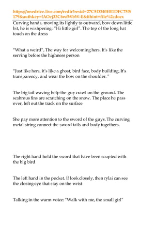 https://onedrive.live.com/redir?resid=27C5D340EB1DFC75!5
179&authkey=!AOej33C6wfWbW-E&ithint=file%2cdocx
Curving hands, moving its lightly to outward, bow down little
bit, he is wishpering: “Hi little girl”. The top of the long hat
touch on the dress
“What a weird”, The way for welcoming hers. It’s like the
serving before the highness person
“Just like hers, it’s like a ghost, bird face, body building. It’s
transparency, and wear the bow on the shoulder. ”
The big tail waving help the guy crawl on the ground. The
scabrous fins are scratching on the snow. The place he pass
over, left out the track on the surface
She pay more attention to the sword of the guys. The curving
metal string connect the sword tails and body togethers.
The right hand hold the sword that have been scupted with
the big bird
The left hand in the pocket. If look closely, then rylai can see
the closing eye that stay on the wrist
Talking in the warm voice: “Walk with me, the small girl”
 