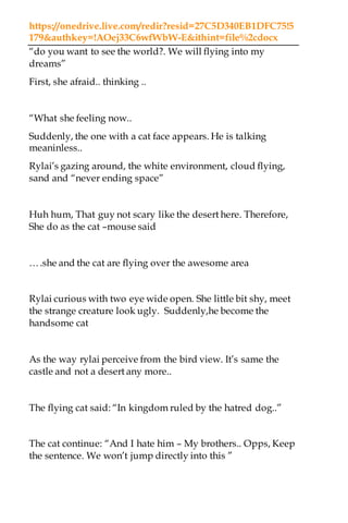 https://onedrive.live.com/redir?resid=27C5D340EB1DFC75!5
179&authkey=!AOej33C6wfWbW-E&ithint=file%2cdocx
“do you want to see the world?. We will flying into my
dreams”
First, she afraid.. thinking ..
“What she feeling now..
Suddenly, the one with a cat face appears. He is talking
meaninless..
Rylai’s gazing around, the white environment, cloud flying,
sand and “never ending space”
Huh hum, That guy not scary like the desert here. Therefore,
She do as the cat –mouse said
….she and the cat are flying over the awesome area
Rylai curious with two eye wide open. She little bit shy, meet
the strange creature look ugly. Suddenly,he become the
handsome cat
As the way rylai perceive from the bird view. It’s same the
castle and not a desert any more..
The flying cat said: “In kingdom ruled by the hatred dog..”
The cat continue: “And I hate him – My brothers.. Opps, Keep
the sentence. We won’t jump directly into this ”
 
