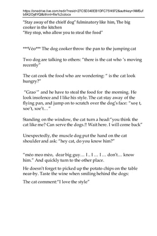 https://onedrive.live.com/redir?resid=27C5D340EB1DFC75!4972&authkey=!AMSuf
b8K2Oy8YQI&ithint=file%2cdocx
“Stay away of the chielf dog” fulminatory like him, The big
cooker in the kitchen
“Hey stop, who allow you to steal the food”
***Véo*** The dog cooker throw the pan to the jumping cat
Two dog are talking to others: “there is the cat who ‘s moving
recently”
The cat cook the food who are wondering: “ is the cat look
hungry?”
“Grao`” and he have to steal the food for the morning. He
look insolence and I like his style. The cat stay away of the
flying pan, and jump on to scratch over the dog’s face: “xoẹ t,
xoe’t, xoe’t…”
Standing on the window, the cat turn a head:“you think the
cat like me? Can serve the dogs.!! Wait here. I will come back”
Unexpectedly, the muscle dog put the hand on the cat
shoulder and ask: “hey cat, do you know him?”
“méo meo mèo, dear big guy… I .. I … I … don’t… know
him.” And quickly turn to the other place.
He doesn’t forget to picked up the potato chips on the table
near-by. Taste the wine when smiling hehind the dogs:
The cat comment:“I love the style”
 