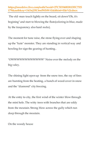 https://onedrive.live.com/redir?resid=27C5D340EB1DFC75!5
179&authkey=!AOej33C6wfWbW-E&ithint=file%2cdocx
The old -man touch lightly on the beard, sit down"Oh, it's
begining" and start to blowing the flute(coloring in blue, made
by the trasparency also hard rocks).
The moment for tune raise, the stone flying over and shaping
up the "kute" monster. They are standing in vertical way and
howling for sign the gearing of hunting..
"OWWWWWWWWWWWW" Noise over the melody on the
big valey.
The shining light open up from the snow tree, the ray of fires
are bursting from the heating, a bunch of wood cover in snow
and the "diamond" city freezing.
At the entry to city, the first wind of the winter blow through
the mini hole. The witty trees with branches that are eddy
from the moutain. Strong blow across the gully which run
deep through the moutain.
On the woody house
 