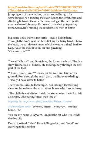 https://onedrive.live.com/redir?resid=27C5D340EB1DFC75!5
179&authkey=!AOej33C6wfWbW-E&ithint=file%2cdocx
Jumping out of the window, the cat sound hungry for
something as he’s moving the claw fast on the street. Run and
climbing between the other ferocious dogs. The most gentle
may be the wolf. Anyway, He doesn’t care what going on any
more. Cause, he’s hunting the food for sick mon at home.
Big stone door, there is the turtle – snail’s lieing there.
Through the dog’s gesture, he is licking the hairy hand. Shook
the head, the cat doesn’t know which creature is that? Snail or
Dog. Raise the mouth to the air and yawning:
“Grưuuuuzzz```””
The cat **Chuck** and Scratching the fur on the head. The face
show little afraid of him.So, He move quitely through the soft
part of the foot.
** Jump, Jump, Jump*** , walk on the wall and land on the
ground. Run through the small yard, the little cat exhaling:
“Finally, I have come to home”
The windmills inside the temple.. run through the twisting
elevator, he arrive at the small straw house which sound cozy
..The old lady-cat’s lieing inside the straw, wing the tail to left
also right, whispering:“meo’ meo` mẹ o”
Inspiring by: http://www.dota2.com/hero/Winter_Wyvern/
And breathless voice “Wyvern, arrrre… youyyyy… coming
home…??”
You see my name is Wyvern. I’m just the cat who live inside
the dog city
Due to too tired. “Meo” Have falling asleep and “food” are
crawling to his mother
 