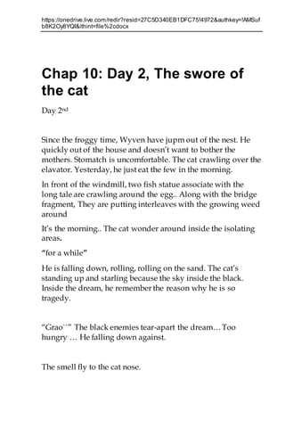 https://onedrive.live.com/redir?resid=27C5D340EB1DFC75!4972&authkey=!AMSuf
b8K2Oy8YQI&ithint=file%2cdocx
Chap 10: Day 2, The swore of
the cat
Day 2nd
Since the froggy time, Wyven have jupm out of the nest. He
quickly out of the house and doesn’t want to bother the
mothers. Stomatch is uncomfortable. The cat crawling over the
elavator. Yesterday, he just eat the few in the morning.
In front of the windmill, two fish statue associate with the
long tale are crawling around the egg.. Along with the bridge
fragment, They are putting interleaves with the growing weed
around
It’s the morning.. The cat wonder around inside the isolating
areas.
“for a while”
He is falling down, rolling, rolling on the sand. The cat’s
standing up and starling because the sky inside the black.
Inside the dream, he remember the reason why he is so
tragedy.
“Grao``” The black enemies tear-apart the dream…Too
hungry … He falling down against.
The smell fly to the cat nose.
 