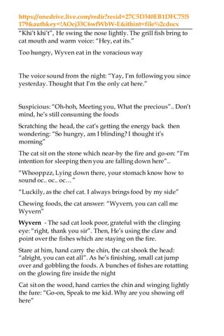 https://onedrive.live.com/redir?resid=27C5D340EB1DFC75!5
179&authkey=!AOej33C6wfWbW-E&ithint=file%2cdocx
“Khi’t khi’t”, He swing the nose lightly. The grill fish bring to
cat mouth and warm voice: “Hey, eat its.”
Too hungry, Wyven eat in the voracious way
The voice sound from the night: “Yay, I’m following you since
yesterday. Thought that I’m the only cat here.”
Suspicious: “Oh-hoh, Meeting you, What the precious”.. Don’t
mind, he’s still consuming the foods
Scratching the head, the cat’s getting the energy back then
wondering: “So hungry, am I blinding? I thought it’s
morning”
The cat sit on the stone which near-by the fire and go-on: “I’m
intention for sleeping then you are falling down here”..
“Whooppzz, Lying down there, your stomach know how to
sound oc.. oc.. oc…”
“Luckily, as the chef cat. I always brings food by my side”
Chewing foods, the cat answer: “Wyvern, you can call me
Wyvern”
Wyvern - The sad cat look poor, grateful with the clinging
eye: “right, thank you sir”. Then, He’s using the claw and
point over the fishes which are staying on the fire.
Stare at him, hand carry the chin, the cat shook the head:
“alright, you can eat all”. As he’s finishing, small cat jump
over and gobbling the foods. A bunches of fishes are rotatting
on the glowing fire inside the night
Cat sit on the wood, hand carries the chin and winging lightly
the fure: “Go-on, Speak to me kid. Why are you showing off
here”
 