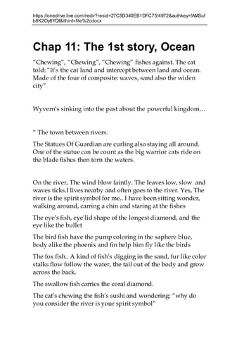 https://onedrive.live.com/redir?resid=27C5D340EB1DFC75!4972&authkey=!AMSuf
b8K2Oy8YQI&ithint=file%2cdocx
Chap 11: The 1st story, Ocean
“Chewing”, “Chewing”, “Chewing” fishes against. The cat
told: “It’s the cat land and intercept between land and ocean.
Made of the four of composite: waves, sand also the widen
city”
Wyvern’s sinking into the past about the powerful kingdom…
“ The town between rivers.
The Statues Of Guardian are curling also staying all around.
One of the statue can be count as the big warrior cats ride on
the blade fishes then torn the waters.
On the river, The wind blow faintly. The leaves low, slow and
waves ticks.I lives nearby and often goes to the river. Yes, The
river is the spirit symbol for me.. I have been sitting wonder,
walking around, carring a chin and staring at the fishes
The eye’s fish, eye’lid shape of the longest diamond, and the
eye like the bullet
The bird fish have the pump coloring in the saphere blue,
body alike the phoenix and fin help him fly like the birds
The fox fish.. A kind of fish’s digging in the sand, fur like color
stalks flow follow the water, the tail out of the body and grow
across the back.
The swallow fish carries the coral diamond.
The cat’s chewing the fish’s sushi and wondering: “why do
you consider the river is your spirit symbol”
 