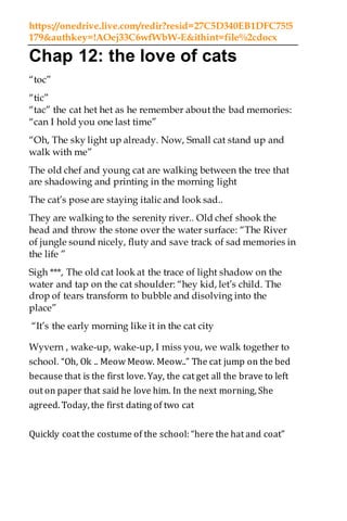 https://onedrive.live.com/redir?resid=27C5D340EB1DFC75!5
179&authkey=!AOej33C6wfWbW-E&ithint=file%2cdocx
Chap 12: the love of cats
“toc”
“tic”
“tac” the cat het het as he remember about the bad memories:
“can I hold you one last time”
“Oh, The sky light up already. Now, Small cat stand up and
walk with me”
The old chef and young cat are walking between the tree that
are shadowing and printing in the morning light
The cat’s pose are staying italic and look sad..
They are walking to the serenity river.. Old chef shook the
head and throw the stone over the water surface: “The River
of jungle sound nicely, fluty and save track of sad memories in
the life ”
Sigh ***, The old cat look at the trace of light shadow on the
water and tap on the cat shoulder: “hey kid, let’s child. The
drop of tears transform to bubble and disolving into the
place”
“It’s the early morning like it in the cat city
Wyvern , wake-up, wake-up, I miss you, we walk together to
school. “Oh, Ok .. Meow Meow. Meow..” The cat jump on the bed
because that is the first love. Yay, the cat get all the brave to left
out on paper that said he love him. In the next morning, She
agreed. Today, the first dating of two cat
Quickly coat the costume of the school: “here the hat and coat”
 