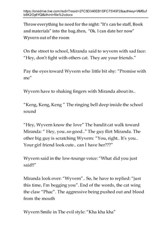 https://onedrive.live.com/redir?resid=27C5D340EB1DFC75!4972&authkey=!AMSuf
b8K2Oy8YQI&ithint=file%2cdocx
Throw everything he need for the night: “It’s can be staff, Book
and materials” into the bag..then, “Ok. I can date her now”
Wyvern out of the room
On the street to school, Miranda said to wyvern with sad face:
“Hey, don’t fight with others cat. They are your friends.”
Pay the eyes toward Wyvern who little bit shy: “Promise with
me”
Wyvern have to shaking fingers with Miranda about its..
“Keng, Keng, Keng ” The ringing bell deep inside the school
sound
“Hey, Wyvern know the love” The bandit cat walk toward
Miranda: “ Hey, you..so good..” The guy flirt Miranda. The
other big guy is scratching Wyvern: “You, right.. It’s you..
Your girl friend look cute.. can I have her???”
Wyvern said in the low-tounge voice: “What did you just
said!!”
Miranda look over: “Wyvern”.. So, he have to replied: “just
this time, I’m begging you”. End of the words, the cat wing
the claw “Phac”. The aggressive being pushed out and blood
from the mouth
Wyvern Smile in The evil style: “Kha kha kha”
 