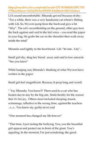 https://onedrive.live.com/redir?resid=27C5D340EB1DFC75!5
179&authkey=!AOej33C6wfWbW-E&ithint=file%2cdocx
Li li sound uncomfortable. Miranda get red because of shy:
“For a while, there was a very handsome cat whom’s flirting
with Lili. So, Wyvern jump from the bush and give a hit
“bố p”. The cat’s recumbenting on the ground, other guy turn
the back against and said in the kid voice – you read the paper
in your bag. He grabs the cat on the shoulder then walk away
inside the wind”
Miranda said lightly to the best friend- Lili: “Its late.. Lily”..
Small girl shy, drag her friend away and said in low-anccent:
“See you laters”
While hanging out, Miranda’s thinking of what Wyvern have
written in the paper .
Small girl feel magnificent. Because, It peep long and weird:
“ Yay Miranda. You know!!! There used to a cat who has
beaten day to day by the big cats. Smile freshly for the reason
that it’s his joy. Others must included sleeping, traunt,
scrimmage, talkative in the wrong time, against the teachers
..v..v.. You know my guilty never end
“One moment has changed my life forever”
“That time, I just tasting the bullying. You, you the beautiful
girl appear and protect me in front of the giant. You’s
appaling. In the moment, I’m just wondering: the good-
 