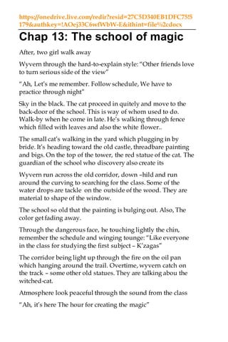 https://onedrive.live.com/redir?resid=27C5D340EB1DFC75!5
179&authkey=!AOej33C6wfWbW-E&ithint=file%2cdocx
Chap 13: The school of magic
After, two girl walk away
Wyvern through the hard-to-explain style: “Other friends love
to turn serious side of the view”
“Ah, Let’s me remember. Follow schedule, We have to
practice through night”
Sky in the black. The cat proceed in quitely and move to the
back-door of the school. This is way of whom used to do.
Walk-by when he come in late. He’s walking through fence
which filled with leaves and also the white flower..
The small cat’s walking in the yard which plugging in by
bride. It’s heading toward the old castle, threadbare painting
and bigs. On the top of the tower, the red statue of the cat. The
guardian of the school who discovery also create its
Wyvern run across the old corridor, down –hild and run
around the curving to searching for the class. Some of the
water drops are tackle on the outside of the wood. They are
material to shape of the window.
The school so old that the painting is bulging out. Also, The
color get fading away.
Through the dangerous face, he touching lightly the chin,
remember the schedule and winging tounge: “Like everyone
in the class for studying the first subject – K’zagas”
The corridor being light up through the fire on the oil pan
which hanging around the trail. Overtime, wyvern catch on
the track – some other old statues. They are talking abou the
witched-cat.
Atmosphere look peaceful through the sound from the class
“Ah, it’s here The hour for creating the magic”
 