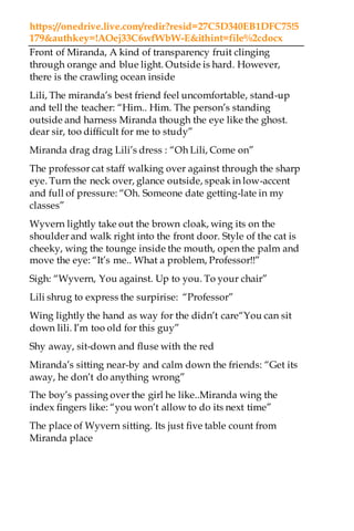 https://onedrive.live.com/redir?resid=27C5D340EB1DFC75!5
179&authkey=!AOej33C6wfWbW-E&ithint=file%2cdocx
Front of Miranda, A kind of transparency fruit clinging
through orange and blue light. Outside is hard. However,
there is the crawling ocean inside
Lili, The miranda’s best friend feel uncomfortable, stand-up
and tell the teacher: “Him.. Him. The person’s standing
outside and harness Miranda though the eye like the ghost.
dear sir, too difficult for me to study”
Miranda drag drag Lili’s dress : “Oh Lili, Come on”
The professor cat staff walking over against through the sharp
eye. Turn the neck over, glance outside, speak in low-accent
and full of pressure: “Oh. Someone date getting-late in my
classes”
Wyvern lightly take out the brown cloak, wing its on the
shoulder and walk right into the front door. Style of the cat is
cheeky, wing the tounge inside the mouth, open the palm and
move the eye: “It’s me.. What a problem, Professor!!”
Sigh: “Wyvern, You against. Up to you. To your chair”
Lili shrug to express the surpirise: “Professor”
Wing lightly the hand as way for the didn’t care“You can sit
down lili. I’m too old for this guy”
Shy away, sit-down and fluse with the red
Miranda’s sitting near-by and calm down the friends: “Get its
away, he don’t do anything wrong”
The boy’s passing over the girl he like..Miranda wing the
index fingers like: “you won’t allow to do its next time”
The place of Wyvern sitting. Its just five table count from
Miranda place
 