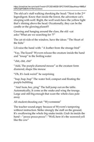 https://onedrive.live.com/redir?resid=27C5D340EB1DFC75!4972&authkey=!AMSuf
b8K2Oy8YQI&ithint=file%2cdocx
The old cat’s staff walking shooking the head: “Next is the 2nd
Ingredigent. Know that inside the forest, the adventure cat’s
sleeping with wolf. Right, the wolf souls have the yellow light
that’s shining above the head. Occationally, they can be the
candle or the glowing planet!!!
Crossing and hanging around the class, the old –cat
asks:“What are we searching for ??”
The cat sit side of the window, have the ideas: “The Heart of
the fishs”
Lili raise the hand with: “A feather from the strange bird”
"Yay, The lizard" Wyvern release the creature inside the hand
and “touap” to the boiling water
“chit, chit, chit”
“Add, The purple diamond mouse” as the creature form
diamond, shape like mouse
“Oh, It’s look weird” he surprising
“bup, bup, bup” The water boil, compact and floating the
purple bubbling
“And bum, boc, ping” The ball jump out on the table.
Automatically, It come as the snake and wing the tounge.
Large and still big enough that scare the whole class pale
away
All student shouting out: “Wyvernnnnn”
The teacher sound angry because of Wyvern’s tampering
without instruction. Strike strongly the staff on the ground,
It’s swallowing the whole big snake inside. Grab its inside the
hand – “pezzz pezzz pezzz”: “Well, here it’s the seaweed yell
like the cow”
 