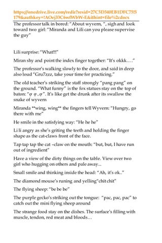https://onedrive.live.com/redir?resid=27C5D340EB1DFC75!5
179&authkey=!AOej33C6wfWbW-E&ithint=file%2cdocx
The professor talk in bored: “About wyvern, “, sigh and look
toward two girl: “Miranda and Lili can you please supervise
the guy”
Lili surprise: “What!!!”
Miran shy and point the index finger together: “It’s okkk….”
The professor’s walking slowly to the door, and said in deep
also loud “Gru7zzz, take your time for practicing.”
The old teacher’s striking the staff strongly “pang pang” on
the ground. “What funny” is the fox statues stay on the top of
baton: “ợ ợ ..ợ ”. It’s like get the drunk after its swallow the
snake of wyvern
Miranda **wing, wing** the fingers tell Wyvern: “Hungry, go
there with me”
He smile in the satisfying way: “He he he”
Li li angry as she’s griting the teeth and holding the finger
shape as the cat-claws front of the face.
Tap tap tap the cat –claw on the mouth: “but, but, I have run
out of ingredient”
Have a view of the dirty things on the table. View over two
girl who hugging on others and pale away...
Small smile and thinking inside the head: “Ah, it’s ok..”
The diamond mouse’s runing and yelling“chit chit”
The flying sheep: “be be be”
The purple gecko’s striking out the tongue: “pac, pac, pac” to
catch out the mini flying sheep around
The strange food stay on the dishes. The surface’s filling with
muscle, tendon, red meat and bloods…
 