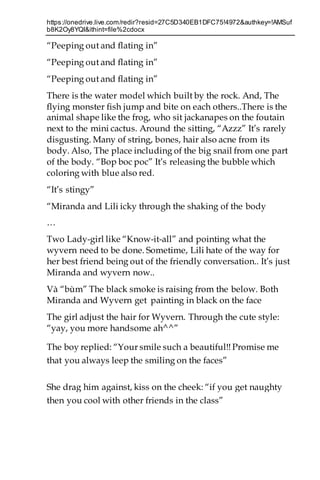 https://onedrive.live.com/redir?resid=27C5D340EB1DFC75!4972&authkey=!AMSuf
b8K2Oy8YQI&ithint=file%2cdocx
“Peeping out and flating in”
“Peeping out and flating in”
“Peeping out and flating in”
There is the water model which built by the rock. And, The
flying monster fish jump and bite on each others..There is the
animal shape like the frog, who sit jackanapes on the foutain
next to the mini cactus. Around the sitting, “Azzz” It’s rarely
disgusting. Many of string, bones, hair also acne from its
body. Also, The place including of the big snail from one part
of the body. “Bop boc poc” It’s releasing the bubble which
coloring with blue also red.
“It’s stingy”
“Miranda and Lili icky through the shaking of the body
…
Two Lady-girl like “Know-it-all” and pointing what the
wyvern need to be done. Sometime, Lili hate of the way for
her best friend being out of the friendly conversation.. It’s just
Miranda and wyvern now..
Và “bùm” The black smoke is raising from the below. Both
Miranda and Wyvern get painting in black on the face
The girl adjust the hair for Wyvern. Through the cute style:
“yay, you more handsome ah^^”
The boy replied: “Your smile such a beautiful!! Promise me
that you always leep the smiling on the faces”
She drag him against, kiss on the cheek: “if you get naughty
then you cool with other friends in the class”
 