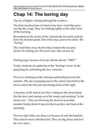 https://onedrive.live.com/redir?resid=27C5D340EB1DFC75!4972&authkey=!AMSuf
b8K2Oy8YQI&ithint=file%2cdocx
Chap 14: The boring day
The ray of lights’s shining through the window…
The bird crossbred tree (A kind of tree have wind that grow
out like the wing). They are shaking lightly in the early wind
of the morning.
Recumbent at the corner of the, listen to the favourite melody
from the monster-plant. One of the days, just to be called - the
“boring”
The wind blow away the box that contains the uncanny
iteams. It’s falling over Wvyern’s face who sit near-by
Feeling angry because of its tap into his dream: “MEO’”
Today, students are gathering at the “heritage”room. In the
preparing for celebrating the new semester..
Wyvern’s climbing on the sidestep and heading toward the
corridor. The sky-scrapping road of the school and built by the
moss-wall at the left-side and strange brick of the right.
A bunches of the hatred cat who’s sitting on the stone (sharp
like the horn and raising out of the stone) and smoking “in the
nicely way”. They are throwing the stone to tease thhe
monster birds(a kind of species like to go here and hunt at the
morning).
Wyvern sigh while saw those cat because of only the hatefuls.
They dare to mess with that bird. They are big, fierce and love
the cat’s meat…
 