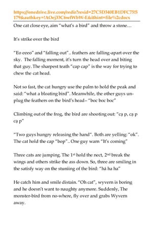 https://onedrive.live.com/redir?resid=27C5D340EB1DFC75!5
179&authkey=!AOej33C6wfWbW-E&ithint=file%2cdocx
One cat close eye, aim “what’s a bird” and throw a stone…
It’s strike over the bird
“Eo eeeo” and “falling out”.. feathers are falling-apart over the
sky. The falling moment, it’s turn the head over and biting
that guy. The sharpest teath “cap cap” is the way for trying to
chew the cat head.
Not so fast, the cat hungry use the palm to hold the peak and
said: “what a bloating bird”. Meanwhile, the other guys un-
plug the feathers on the bird’s head– “boc boc boc”
Climbing out of the frog, the bird are shooting out: “cạ p, cạ p
cạ p”
“Two guys hungry releasing the hand“. Both are yelling: “ok”.
The cat hold the cap “bop”.. One guy warn “It’s coming”
Three cats are jumping. The 1st hold the nect, 2nd break the
wings and others strike the ass down. So, three are smiling in
the satisfy way on the stuniing of the bird: “há ha ha”
He catch him and smile distain. “Oh cat”, wyvern is boring
and he doesn’t want to naughty anymore. Suddenly, The
monster-bird from no-where, fly over and grabs Wyvern
away.
 