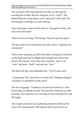 https://onedrive.live.com/redir?resid=27C5D340EB1DFC75!4972&authkey=!AMSuf
b8K2Oy8YQI&ithint=file%2cdocx
The moment of the big teeth tap over the cat. Enough for
touching the feather then he using the ass to **clap**. The
hateful bird are being throw away and catch in the sigh. The
bird hungry crawling over and running
Three birds give order for the sleaves: “enough for today. We
will come back later”
Three cat are yawning: “So, boring. They are quit the game”
The guy tend to be commander give the orders: “organize the
ceremorial”
Three cat’re standing up, Style like hitler, raising the left-hand
on the high and fold in. Right hand straight up, stick to the
throat. Waving the wrist show the arrogant”.. the 1st cat:
“méo”, the boss: “hello” and the last: “meo”
The bird with the uncomfortable face: “We’ll come back”
“Leng keng” The wind blow to inside and “clinging clinging”
a bunches of chandelier on the proof
The tree language: “Tumbozzz Tumbozzz Tumbozzz” with
leaves that are falling around. The ground’s shaking up at the
morning. The giant tree are crawling on the stone that fill with
the foggy.
The couple of old trees are gathering around to built up the
street. The phenomenon still impress that wyvern have to
 