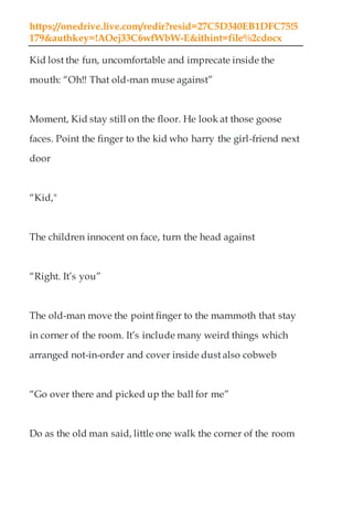 https://onedrive.live.com/redir?resid=27C5D340EB1DFC75!5
179&authkey=!AOej33C6wfWbW-E&ithint=file%2cdocx
Kid lost the fun, uncomfortable and imprecate inside the
mouth: “Oh!! That old-man muse against”
Moment, Kid stay still on the floor. He look at those goose
faces. Point the finger to the kid who harry the girl-friend next
door
“Kid,"
The children innocent on face, turn the head against
“Right. It’s you”
The old-man move the point finger to the mammoth that stay
in corner of the room. It’s include many weird things which
arranged not-in-order and cover inside dust also cobweb
“Go over there and picked up the ball for me”
Do as the old man said, little one walk the corner of the room
 