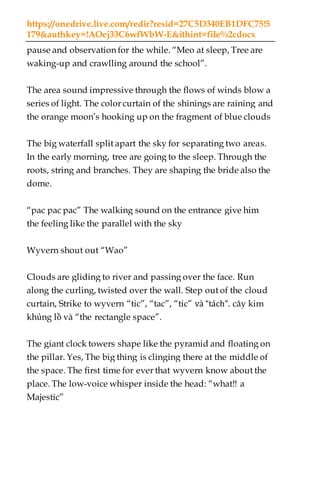 https://onedrive.live.com/redir?resid=27C5D340EB1DFC75!5
179&authkey=!AOej33C6wfWbW-E&ithint=file%2cdocx
pause and observation for the while. “Meo at sleep, Tree are
waking-up and crawlling around the school”.
The area sound impressive through the flows of winds blow a
series of light. The color curtain of the shinings are raining and
the orange moon’s hooking up on the fragment of blue clouds
The big waterfall split apart the sky for separating two areas.
In the early morning, tree are going to the sleep. Through the
roots, string and branches. They are shaping the bride also the
dome.
“pac pac pac” The walking sound on the entrance give him
the feeling like the parallel with the sky
Wyvern shout out “Wao”
Clouds are gliding to river and passing over the face. Run
along the curling, twisted over the wall. Step out of the cloud
curtain, Strike to wyvern “tic”, “tac”, “tic” và “tách”. cây kim
khủng lồ và “the rectangle space”.
The giant clock towers shape like the pyramid and floating on
the pillar. Yes, The big thing is clinging there at the middle of
the space. The first time for ever that wyvern know about the
place. The low-voice whisper inside the head: “what!! a
Majestic”
 
