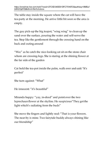 https://onedrive.live.com/redir?resid=27C5D340EB1DFC75!4972&authkey=!AMSuf
b8K2Oy8YQI&ithint=file%2cdocx
The table stay inside the square where the cat will have the
tea-party at the morning. He arrive little bit soon so the area is
empty.
The guy pick-up the big teapot, “wing wing” to clean up the
sand over the surface, pouring the water and self-serve the
tea. Step like the gentlement through the crossing hand on the
back and outing around
“Wec” as he catch the nice-looking cat sit on the stone chair
whom are crossing-legs. She is staring at the shining flower at
the far side of the garden
Cat hold the tea-pot inside the palm, walk over and said: “It’s
perfect”
She turn against: “What”
He innocent: “it’s beautiful”
Miranda happy: “yay, in-deed” and point over the two
leprechaun flower at the skyline. He suspicious“They got the
light which’s radiating from the buds”
She move the fingers and lightly nod: “That is your flowers.
The near-by is mine. Two fairytale buddy always shining like
our friendship”
 