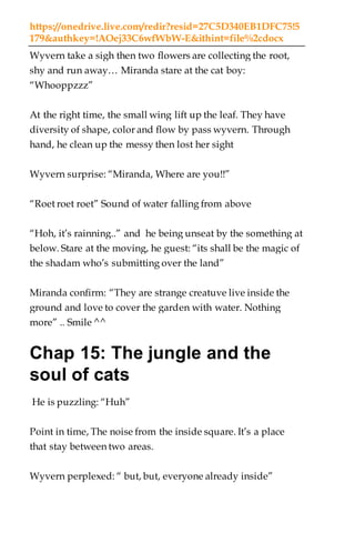 https://onedrive.live.com/redir?resid=27C5D340EB1DFC75!5
179&authkey=!AOej33C6wfWbW-E&ithint=file%2cdocx
Wyvern take a sigh then two flowers are collecting the root,
shy and run away… Miranda stare at the cat boy:
“Whooppzzz”
At the right time, the small wing lift up the leaf. They have
diversity of shape, color and flow by pass wyvern. Through
hand, he clean up the messy then lost her sight
Wyvern surprise: “Miranda, Where are you!!”
“Roet roet roet” Sound of water falling from above
“Hoh, it’s rainning..” and he being unseat by the something at
below. Stare at the moving, he guest: “its shall be the magic of
the shadam who’s submitting over the land”
Miranda confirm: “They are strange creatuve live inside the
ground and love to cover the garden with water. Nothing
more” .. Smile ^^
Chap 15: The jungle and the
soul of cats
He is puzzling: “Huh”
Point in time, The noise from the inside square. It’s a place
that stay between two areas.
Wyvern perplexed: “ but, but, everyone already inside”
 