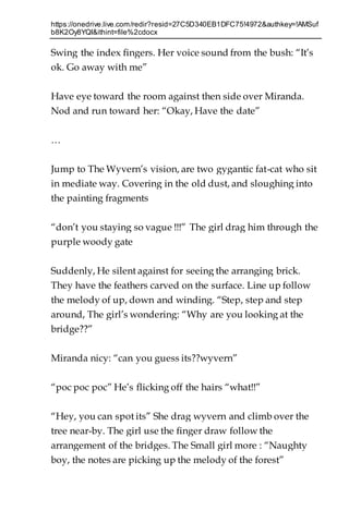 https://onedrive.live.com/redir?resid=27C5D340EB1DFC75!4972&authkey=!AMSuf
b8K2Oy8YQI&ithint=file%2cdocx
Swing the index fingers. Her voice sound from the bush: “It’s
ok. Go away with me”
Have eye toward the room against then side over Miranda.
Nod and run toward her: “Okay, Have the date”
…
Jump to The Wyvern’s vision, are two gygantic fat-cat who sit
in mediate way. Covering in the old dust, and sloughing into
the painting fragments
“don’t you staying so vague !!!” The girl drag him through the
purple woody gate
Suddenly, He silent against for seeing the arranging brick.
They have the feathers carved on the surface. Line up follow
the melody of up, down and winding. “Step, step and step
around, The girl’s wondering: “Why are you looking at the
bridge??”
Miranda nicy: “can you guess its??wyvern”
“poc poc poc” He’s flicking off the hairs “what!!”
“Hey, you can spot its” She drag wyvern and climb over the
tree near-by. The girl use the finger draw follow the
arrangement of the bridges. The Small girl more : “Naughty
boy, the notes are picking up the melody of the forest”
 