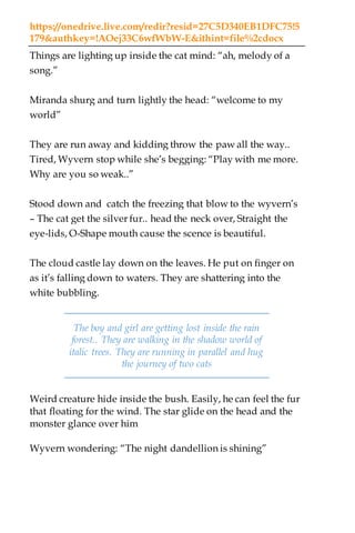 https://onedrive.live.com/redir?resid=27C5D340EB1DFC75!5
179&authkey=!AOej33C6wfWbW-E&ithint=file%2cdocx
Things are lighting up inside the cat mind: “ah, melody of a
song.”
Miranda shurg and turn lightly the head: “welcome to my
world”
They are run away and kidding throw the paw all the way..
Tired, Wyvern stop while she’s begging: “Play with me more.
Why are you so weak..”
Stood down and catch the freezing that blow to the wyvern’s
– The cat get the silver fur.. head the neck over, Straight the
eye-lids, O-Shape mouth cause the scence is beautiful.
The cloud castle lay down on the leaves. He put on finger on
as it’s falling down to waters. They are shattering into the
white bubbling.
The boy and girl are getting lost inside the rain
forest.. They are walking in the shadow world of
italic trees. They are running in parallel and hug
the journey of two cats
Weird creature hide inside the bush. Easily, he can feel the fur
that floating for the wind. The star glide on the head and the
monster glance over him
Wyvern wondering: “The night dandellion is shining”
 