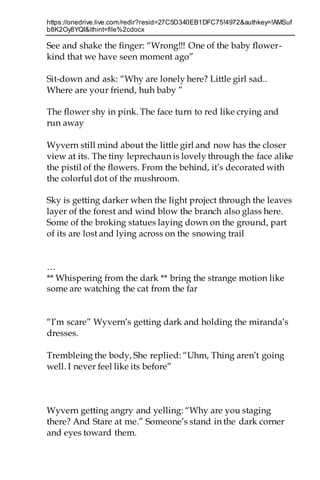 https://onedrive.live.com/redir?resid=27C5D340EB1DFC75!4972&authkey=!AMSuf
b8K2Oy8YQI&ithint=file%2cdocx
See and shake the finger: “Wrong!!! One of the baby flower-
kind that we have seen moment ago”
Sit-down and ask: “Why are lonely here? Little girl sad..
Where are your friend, huh baby ”
The flower shy in pink. The face turn to red like crying and
run away
Wyvern still mind about the little girl and now has the closer
view at its. The tiny leprechaun is lovely through the face alike
the pistil of the flowers. From the behind, it’s decorated with
the colorful dot of the mushroom.
Sky is getting darker when the light project through the leaves
layer of the forest and wind blow the branch also glass here.
Some of the broking statues laying down on the ground, part
of its are lost and lying across on the snowing trail
…
** Whispering from the dark ** bring the strange motion like
some are watching the cat from the far
“I’m scare” Wyvern’s getting dark and holding the miranda’s
dresses.
Trembleing the body, She replied: “Uhm, Thing aren’t going
well. I never feel like its before”
Wyvern getting angry and yelling: “Why are you staging
there? And Stare at me.” Someone’s stand in the dark corner
and eyes toward them.
 