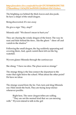 https://onedrive.live.com/redir?resid=27C5D340EB1DFC75!5
179&authkey=!AOej33C6wfWbW-E&ithint=file%2cdocx
The brighting eye behind the thick leaves and also punk.
Its have a shape of the small dragon.
Being discoveried. It’s run away
He give a sign: "Hey, stop!!"
Miranda add: “We doesn’t mean to hurt you”
They are chasing the windy dragon of the forest. The way its
runs and hide behind the trees.. like the ghost: “ show off and
vanish to the shadow”
Following the small dragon, the fog suddenly appearing and
covering them..And, quick vanish them left out the big
waterfall.
Wyvern glance Miranda through the currious eye
She shrug: “I have no-idea. The place seem so strange”
The strange thing is the line connect the departure to the
water that right below the school. What about the other point?
He have no ideas
The strange sound from the far. Fast, turn and drag Miranda
out. Hide inside the bush, They are trying keep silence
whenever posible.
Right here, The snow dragon tribes are sulfing.
”They are not the normal kind that we can messing
with.” Wyvern intend to talk to the girl
 