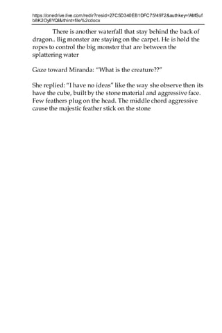https://onedrive.live.com/redir?resid=27C5D340EB1DFC75!4972&authkey=!AMSuf
b8K2Oy8YQI&ithint=file%2cdocx
There is another waterfall that stay behind the back of
dragon.. Big monster are staying on the carpet. He is hold the
ropes to control the big monster that are between the
splattering water
Gaze toward Miranda: “What is the creature??”
She replied: “I have no ideas” like the way she observe then its
have the cube, built by the stone material and aggressive face.
Few feathers plug on the head. The middle chord aggressive
cause the majestic feather stick on the stone
 