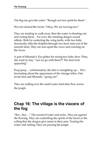 The Freezing
The big one give the order: “Brough out two spirit for them”..
Wyvern denied the invite: "Okay, We are leaving now”
They are tending to walk away then the water is shooting out
and weting them.. Far over, the standing dragon sound
athlete. Ride by controling the wing turtle, with two baby
deer(really alike the dolphin through two horn raise out of the
smooth skin). They are tear-apart the wave and crawling on
the rivers
A pair of Miranda’s Eye glitter for seeing two baby deer. Then,
she want to stay: “can we go with them?? The deer look
appealing”
Peep peep… unfortunately, the skin is straighting up… He’s
fascinating about the appearance of the strange tribes. One
invite him and Miranda: “going out”
They are sulfing over the small water trails that flow across
the jungle
Chap 16: The village is the viscera of
the fog
“Roc.. Roc…” The sound of water and rocks. They are against
the flowing. They are controlling the spirits of the forest as the
calling that the dragon give name to their pets. Tearing the
water and sulfing, They are passing the jungle.
 