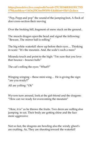 https://onedrive.live.com/redir?resid=27C5D340EB1DFC75!5
179&authkey=!AOej33C6wfWbW-E&ithint=file%2cdocx
“Pep, Popp and pep” the sound of the jumping foot, A flock of
deer cross-section their moving
Over the broking hill, fragment of snow stuck on the ground..
The muscle dragon open the head and signal the following:
“Beware, The mirror ball is rolling”
The big white waterfall show up before their eyes… Thinking
in scare: “It’s the moutain. And, the scale’s such a mass”
Miranda touch and point to the high: “I’m sure that you love
that bounce – bounce balls”
The cat’s rolling the eyes: “What!!!”
Winging winging – those mini wing… He is giving the sign:
“are you ready!!”
All are yelling: “Ok”
Wyvern turn around, look at the girl-friend and the dragons:
“How can we ready for overcoming the moutain”
“Here, it is” as he throws the fruits. Two deers are sulfing also
jumping to eat. Their body are getting shine and the face
more aggressive
Not so fast, the dragons are howling also the windy ghost’s
are exalting. As, They are shooting toward the waterfall
 