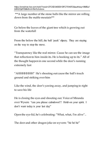 https://onedrive.live.com/redir?resid=27C5D340EB1DFC75!4972&authkey=!AMSuf
b8K2Oy8YQI&ithint=file%2cdocx
***A large number of the stone balls like the mirror are rolling
down from the mable moutain***
Go below the leaves of the giant tree which is growing out
from the waterfall
From the below the hill, the ball ‘peek’ slipery. They are staying
on the way to stop the move.
“Transparency like the real mirror. Cause he can see the image
that reflection to him inside its. He is hooking up to its.” All of
the thought happen in one second while the deer’s running
extremely fast
“AHHHHHHH” He’s shouting out cause the ball’s touch
ground and striking over him
Like the wind, the deer’s yawing away, and jumping to right
to save his life
He is closing the eyes and shouting out. Voice of Miranda
over Wyvern: “can you please calmdown!!! Hold-on your spirit. I
don’t want today is your last day”
Open the eye-lid, he’s celebrating: “What, what, I’m alive”..
The deer and other dragon joke on wyvern: “hé hé hé”
 