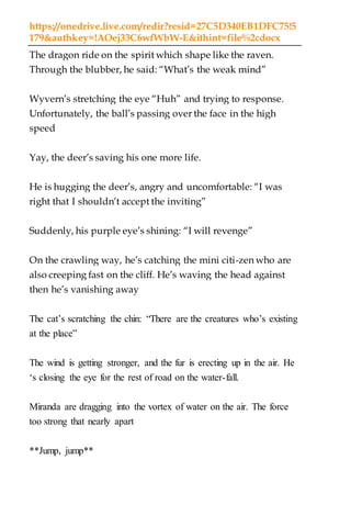 https://onedrive.live.com/redir?resid=27C5D340EB1DFC75!5
179&authkey=!AOej33C6wfWbW-E&ithint=file%2cdocx
The dragon ride on the spirit which shape like the raven.
Through the blubber, he said: “What’s the weak mind”
Wyvern’s stretching the eye “Huh” and trying to response.
Unfortunately, the ball’s passing over the face in the high
speed
Yay, the deer’s saving his one more life.
He is hugging the deer’s, angry and uncomfortable: “I was
right that I shouldn’t accept the inviting”
Suddenly, his purple eye’s shining: “I will revenge”
On the crawling way, he’s catching the mini citi-zen who are
also creeping fast on the cliff. He’s waving the head against
then he’s vanishing away
The cat’s scratching the chin: “There are the creatures who’s existing
at the place”
The wind is getting stronger, and the fur is erecting up in the air. He
‘s closing the eye for the rest of road on the water-fall.
Miranda are dragging into the vortex of water on the air. The force
too strong that nearly apart
**Jump, jump**
 