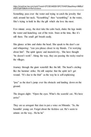 https://onedrive.live.com/redir?resid=27C5D340EB1DFC75!4972&authkey=!AMSuf
b8K2Oy8YQI&ithint=file%2cdocx
Something pass over the water and trying to catch the jewelry that
stick around her neck. “Scrambling” then “scrambling” in the water,
She’s trying to hold its like the gift which she love the most.
Few minute away, the deer take the calm back, shake the legs inside
the water and launching out of the twist. Stare at the time, like it’s
still there. The small girl breath easily.
She glance at him and shake the head. She speak to the deer’s ear
and whispering: “can you please closer to my friends. I’m worrying
about him”. The spirit ignore and insensitivity.. She have thought
“its doesn’t work”. Along the way, they are passing the rocky road to
the villages.
Journey through the giant waterfall like the hill. The head’s circling
like the hammer strike. He still surprise that the spirit isn’t get
wound. “It’s due to the fruit” as the way he is self-explaining
“poc” as the deer’s jump over the obstacle and landing down on the
ground.
The dragon slight: “Open the eyes. What’s the scareful cat.. We have
arrive”
They are so arrogant that dare to put a voice on Miranda: “Jo, the
beautiful young cat. Forget about the feckless cat. He’s seem to
urinate on the way.. Ha ha ha”
 