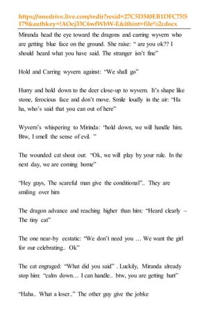 https://onedrive.live.com/redir?resid=27C5D340EB1DFC75!5
179&authkey=!AOej33C6wfWbW-E&ithint=file%2cdocx
Miranda head the eye toward the dragons and carring wyvern who
are getting blue face on the ground. She raise: “ are you ok?? I
should heard what you have said. The stranger isn’t fine”
Hold and Carring wyvern against: “We shall go”
Hurry and hold down to the deer close-up to wyvern. It’s shape like
stone, ferocious face and don’t move. Smile loudly in the air: “Ha
ha, who’s said that you can out of here”
Wyvern’s whispering to Mirinda: “hold down, we will handle him.
Btw, I smell the sense of evil. ”
The wounded cat shout out: “Ok, we will play by your rule. In the
next day, we are coming home”
“Hey guys, The scareful man give the conditional”.. They are
smiling over him
The dragon advance and reaching higher than him: “Heard clearly –
The tiny cat”
The one near-by ecstatic: “We don’t need you … We want the girl
for our celebrating.. Ok”
The cat engraged: “What did you said” . Luckily, Miranda already
stop him: “calm down… I can handle.. btw, you are getting hurt”
“Haha.. What a loser..” The other guy give the jobke
 