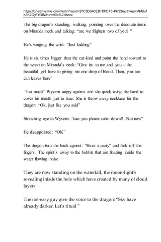 https://onedrive.live.com/redir?resid=27C5D340EB1DFC75!4972&authkey=!AMSuf
b8K2Oy8YQI&ithint=file%2cdocx
The big dragon’s standing, walking, pointing over the decorate items
on Miranda neck and talking: “are we frighten two of you? ”
He’s winging the wrist: “Just kidding”
He is six times bigger than the cat-kind and point the hand toward to
the wrect on Miranda’s neck: “Give its to me and you – the
beautiful girl have to giving me one drop of blood. Then, you-too
can leaves here”
“too much” Wyvern angry against and she quick using the hand to
cover his mouth just in time. She is throw away necklace for the
dragon: “Ok, just like you said”
Stretching eye to Wyvern: “can you please calm down!!. Not now”
He disappointed: “OK”
The dragon turn the back against: “Have a party” and flick-off the
fingers. The spirit’s away to the bubble that are floating inside the
water flowing noise
They are now standing on the waterfall, the moon-light’s
revealing inisde the hole which have created by many of cloud
layers
The not-easy guy give the voice to the dragon: “Sky have
already darker. Let’s ritual ”
 