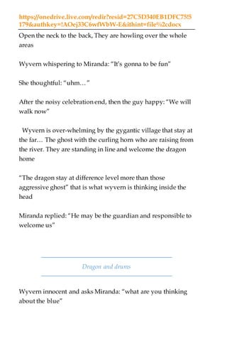 https://onedrive.live.com/redir?resid=27C5D340EB1DFC75!5
179&authkey=!AOej33C6wfWbW-E&ithint=file%2cdocx
Open the neck to the back, They are howling over the whole
areas
Wyvern whispering to Miranda: “It’s gonna to be fun”
She thoughtful: “uhm…”
After the noisy celebration end, then the guy happy: “We will
walk now”
Wyvern is over-whelming by the gygantic village that stay at
the far… The ghost with the curling horn who are raising from
the river. They are standing in line and welcome the dragon
home
“The dragon stay at difference level more than those
aggressive ghost” that is what wyvern is thinking inside the
head
Miranda replied: “He may be the guardian and responsible to
welcome us”
Dragon and drums
Wyvern innocent and asks Miranda: “what are you thinking
about the blue”
 