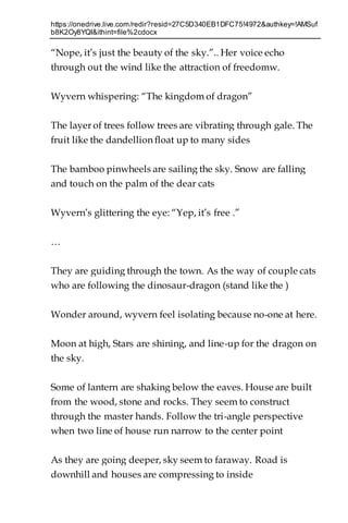 https://onedrive.live.com/redir?resid=27C5D340EB1DFC75!4972&authkey=!AMSuf
b8K2Oy8YQI&ithint=file%2cdocx
“Nope, it’s just the beauty of the sky.”.. Her voice echo
through out the wind like the attraction of freedomw.
Wyvern whispering: “The kingdom of dragon”
The layer of trees follow trees are vibrating through gale. The
fruit like the dandellion float up to many sides
The bamboo pinwheels are sailing the sky. Snow are falling
and touch on the palm of the dear cats
Wyvern’s glittering the eye: “Yep, it’s free .”
…
They are guiding through the town. As the way of couple cats
who are following the dinosaur-dragon (stand like the )
Wonder around, wyvern feel isolating because no-one at here.
Moon at high, Stars are shining, and line-up for the dragon on
the sky.
Some of lantern are shaking below the eaves. House are built
from the wood, stone and rocks. They seem to construct
through the master hands. Follow the tri-angle perspective
when two line of house run narrow to the center point
As they are going deeper, sky seem to faraway. Road is
downhill and houses are compressing to inside
 