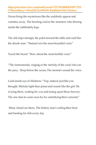 https://onedrive.live.com/redir?resid=27C5D340EB1DFC75!5
179&authkey=!AOej33C6wfWbW-E&ithint=file%2cdocx
Ocean bring the mysterious like the suddenly appear and
vanishes away. The howling soul or the monsters who bluring
inside the indifinitely fogs
The old claps strongly the palm toward the table and said like
the drunk man: “Natural win the most beautiful voice”
Touch the beard: “How about the most horible voice”
“The instrumental, singing or the melody of the coral who eat
the prey.. Deep below the ocean, The monster sound the voice.
Look inside eye of childrens: “Yep, indeed, just like you
thought. Melody light than piano and sound like the girl. He
is lying there, waiting for you and teaing apart those bravery.
The one dare to come near-by for satistifying their curiosity”
Many island are there, The fishery man’s sailing their boat
and hunting for fish every day
 